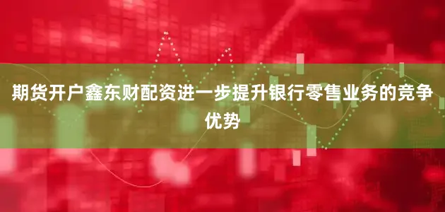 期货开户鑫东财配资进一步提升银行零售业务的竞争优势