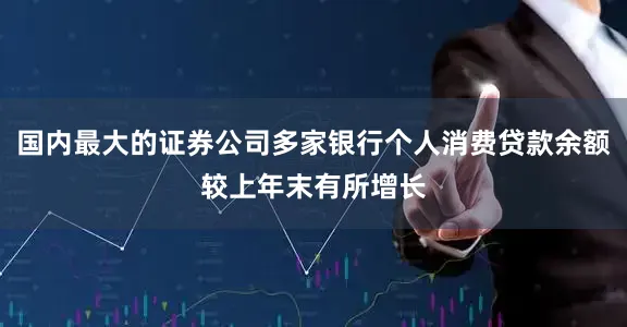 国内最大的证券公司多家银行个人消费贷款余额较上年末有所增长