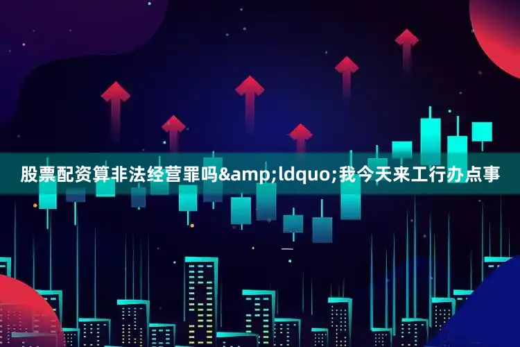 股票配资算非法经营罪吗&ldquo;我今天来工行办点事
