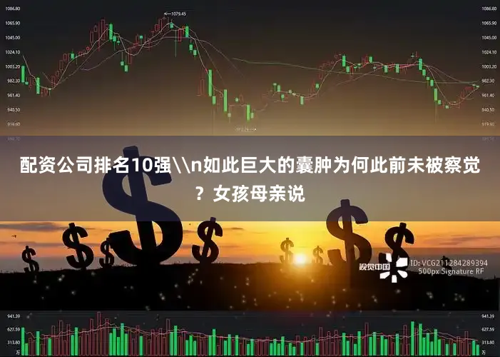 配资公司排名10强\n如此巨大的囊肿为何此前未被察觉？女孩母亲说