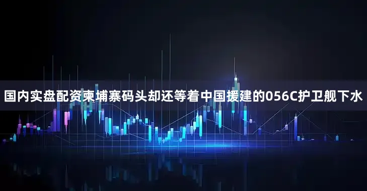 国内实盘配资柬埔寨码头却还等着中国援建的056C护卫舰下水
