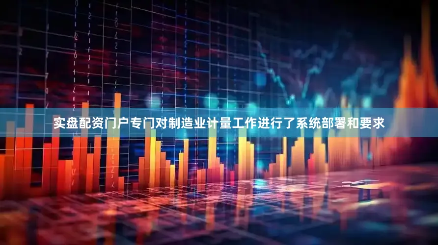 实盘配资门户专门对制造业计量工作进行了系统部署和要求