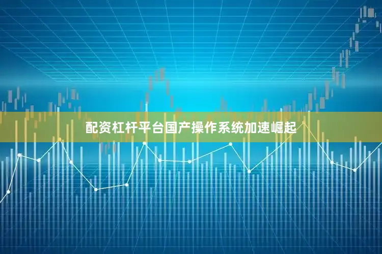 配资杠杆平台国产操作系统加速崛起