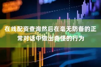 在线配资查询然后在毫无防备的正常对话中做出奇怪的行为